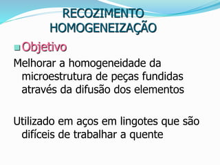RECOZIMENTO
HOMOGENEIZAÇÃO
 Objetivo
Melhorar a homogeneidade da
microestrutura de peças fundidas
através da difusão dos elementos
Utilizado em aços em lingotes que são
difíceis de trabalhar a quente
 