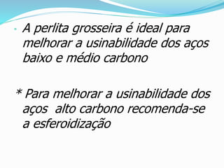 • A perlita grosseira é ideal para
melhorar a usinabilidade dos aços
baixo e médio carbono
* Para melhorar a usinabilidade dos
aços alto carbono recomenda-se
a esferoidização
 
