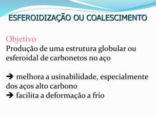 ESFEROIDIZAÇÃO OU COALESCIMENTO
Objetivo
Produção de uma estrutura globular ou
esferoidal de carbonetos no aço
 melhora a usinabilidade, especialmente
dos aços alto carbono
 facilita a deformação a frio
 
