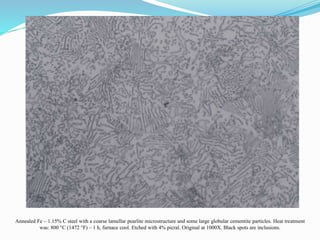 Annealed Fe – 1.15% C steel with a coarse lamellar pearlite microstructure and some large globular cementite particles. Heat treatment
was: 800 °C (1472 °F) – 1 h, furnace cool. Etched with 4% picral. Original at 1000X. Black spots are inclusions.
 