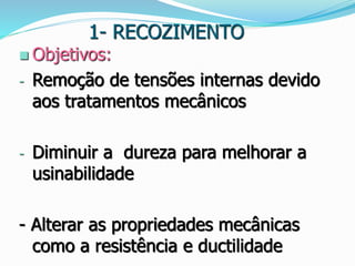 1- RECOZIMENTO
 Objetivos:
- Remoção de tensões internas devido
aos tratamentos mecânicos
- Diminuir a dureza para melhorar a
usinabilidade
- Alterar as propriedades mecânicas
como a resistência e ductilidade
 