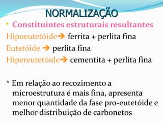 NORMALIZAÇÃO
• Constituintes estruturais resultantes
Hipoeutetóide ferrita + perlita fina
Eutetóide  perlita fina
Hipereutetóide cementita + perlita fina
* Em relação ao recozimento a
microestrutura é mais fina, apresenta
menor quantidade da fase pro-eutetóide e
melhor distribuição de carbonetos
 