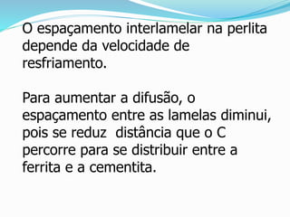 O espaçamento interlamelar na perlita
depende da velocidade de
resfriamento.
Para aumentar a difusão, o
espaçamento entre as lamelas diminui,
pois se reduz distância que o C
percorre para se distribuir entre a
ferrita e a cementita.
 