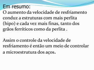 Em resumo:
O aumento da velocidade de resfriamento
conduz a estruturas com mais perlita
(hipo) e cada vez mais finas, tanto dos
grãos ferríticos como da perlita .
Assim o controle da velocidade de
resfriamento é então um meio de controlar
a microestrutura dos aços.
 
