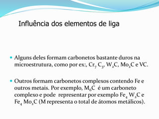  Alguns deles formam carbonetos bastante duros na
microestrutura, como por ex:, Cr7 C3, W2C, Mo2C e VC.
 Outros formam carbonetos complexos contendo Fe e
outros metais. Por exemplo, M6C é um carboneto
complexo e pode representar por exemplo Fe4 W2C e
Fe4 Mo2C (M representa o total de átomos metálicos).
Influência dos elementos de liga
 