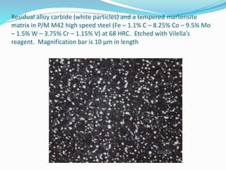 Residual alloy carbide (white particles) and a tempered martensite
matrix in P/M M42 high speed steel (Fe – 1.1% C – 8.25% Co – 9.5% Mo
– 1.5% W – 3.75% Cr – 1.15% V) at 68 HRC. Etched with Vilella’s
reagent. Magnification bar is 10 µm in length.
 