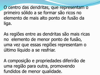 O centro das dendritas, que representam o
primeiro sólido a se formar são ricos no
elemento de mais alto ponto de fusão da
liga.
As regiões entre as dendritas são mais ricas
no elemento de menor ponto de fusão,
uma vez que essas regiões representam o
último líquido a se resfriar.
A composição e propriedades diferirão de
uma região para outra, promovendo
fundidos de menor qualidade.
 