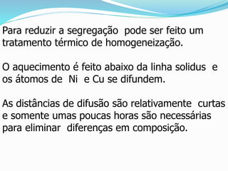 Para reduzir a segregação pode ser feito um
tratamento térmico de homogeneização.
O aquecimento é feito abaixo da linha solidus e
os átomos de Ni e Cu se difundem.
As distâncias de difusão são relativamente curtas
e somente umas poucas horas são necessárias
para eliminar diferenças em composição.
 