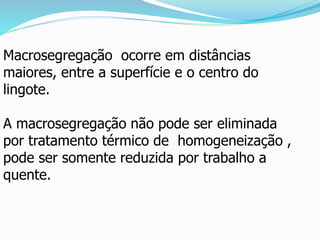 Macrosegregação ocorre em distâncias
maiores, entre a superfície e o centro do
lingote.
A macrosegregação não pode ser eliminada
por tratamento térmico de homogeneização ,
pode ser somente reduzida por trabalho a
quente.
 