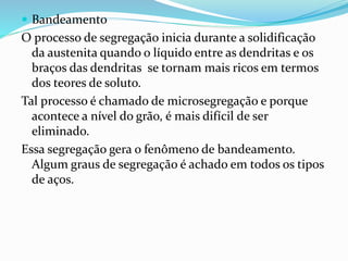  Bandeamento
O processo de segregação inicia durante a solidificação
da austenita quando o líquido entre as dendritas e os
braços das dendritas se tornam mais ricos em termos
dos teores de soluto.
Tal processo é chamado de microsegregação e porque
acontece a nível do grão, é mais difícil de ser
eliminado.
Essa segregação gera o fenômeno de bandeamento.
Algum graus de segregação é achado em todos os tipos
de aços.
 