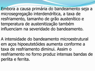 Embora a causa primária do bandeamento seja a
microsegregação interdendrítica, a taxa de
resfriamento, tamanho de grão austenítico e
temperatura de austenitização também
influenciam na severidade do bandeamento.
A intensidade do bandeamento microestrutural
em aços hipoeutetóides aumenta conforme a
taxa de resfriamento diminui. Assim o
resfriamento no forno produz intensas bandas de
perlita e ferrita.
 