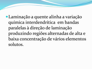 Laminação a quente alinha a variação
química interdendrítica em bandas
paralelas à direção de laminação
produzindo regiões alternadas de alta e
baixa concentração de vários elementos
solutos.
 