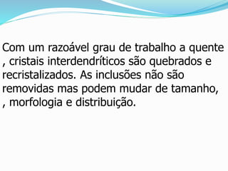 Com um razoável grau de trabalho a quente
, cristais interdendríticos são quebrados e
recristalizados. As inclusões não são
removidas mas podem mudar de tamanho,
, morfologia e distribuição.
 