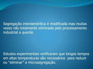 Segregação interdendrítica é modificada mas muitas
vezes não totalmente eliminada pelo processamento
industrial a quente.
Estudos experimentais verificaram que longos tempos
em altas temperaturas são necessários para reduzir
ou “eliminar” a microsegregação.
 