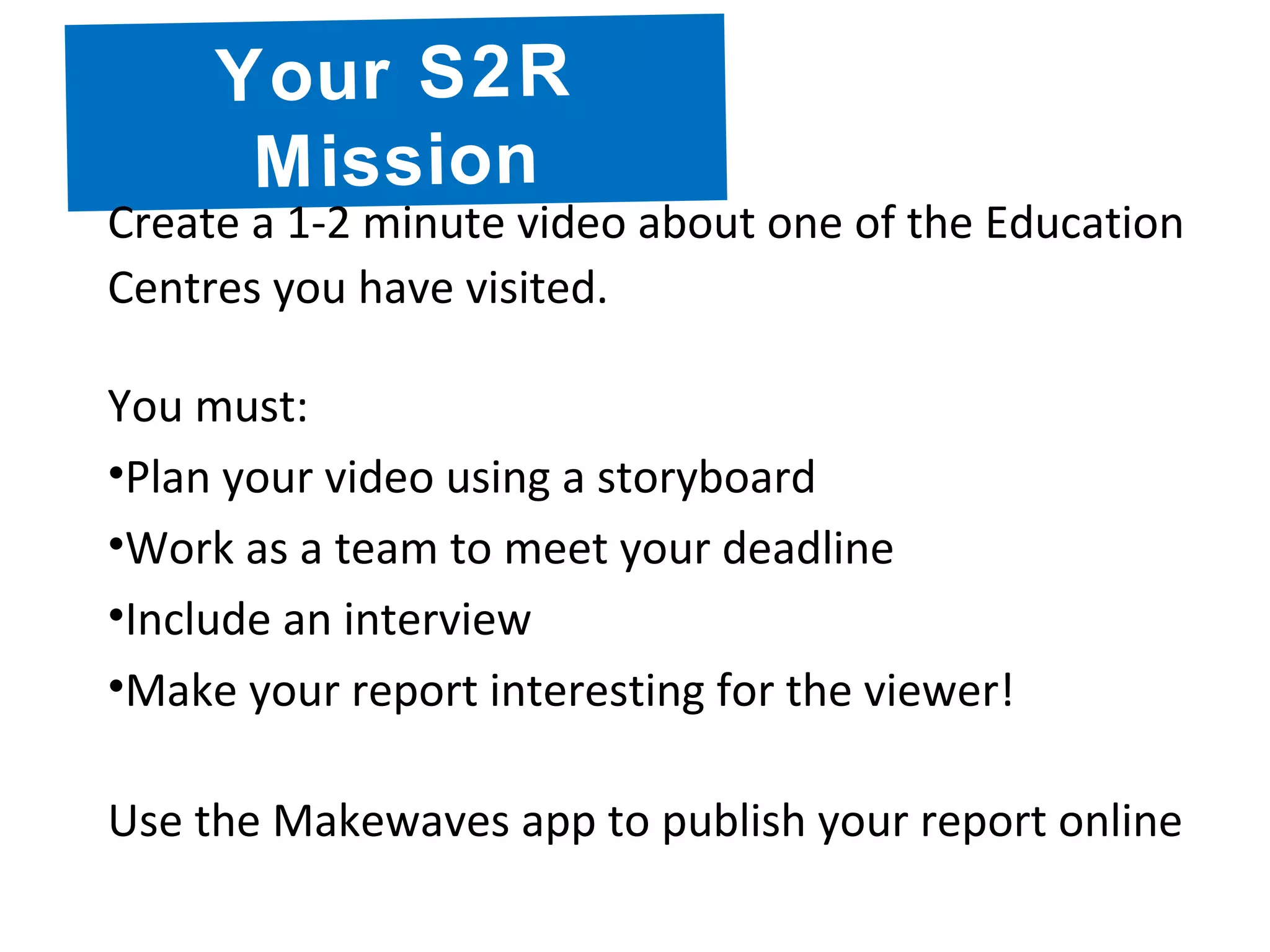 Your S2R
Mission
Create a 1-2 minute video about one of the Education
Centres you have visited.
You must:
•Plan your video using a storyboard
•Work as a team to meet your deadline
•Include an interview
•Make your report interesting for the viewer!
Use the Makewaves app to publish your report online
 