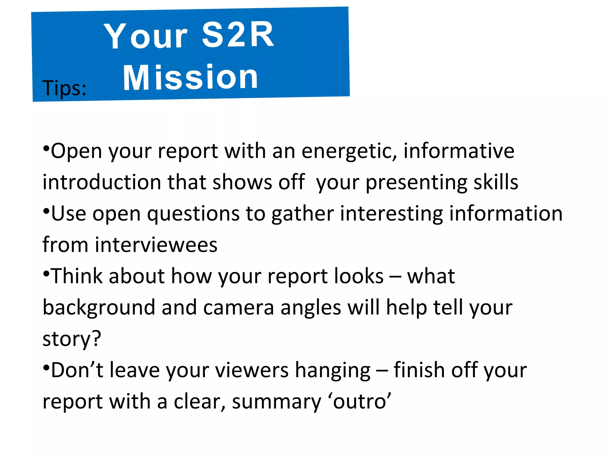 Your S2R
MissionTips:
•Open your report with an energetic, informative
introduction that shows off your presenting skills
•Use open questions to gather interesting information
from interviewees
•Think about how your report looks – what
background and camera angles will help tell your
story?
•Don’t leave your viewers hanging – finish off your
report with a clear, summary ‘outro’
 