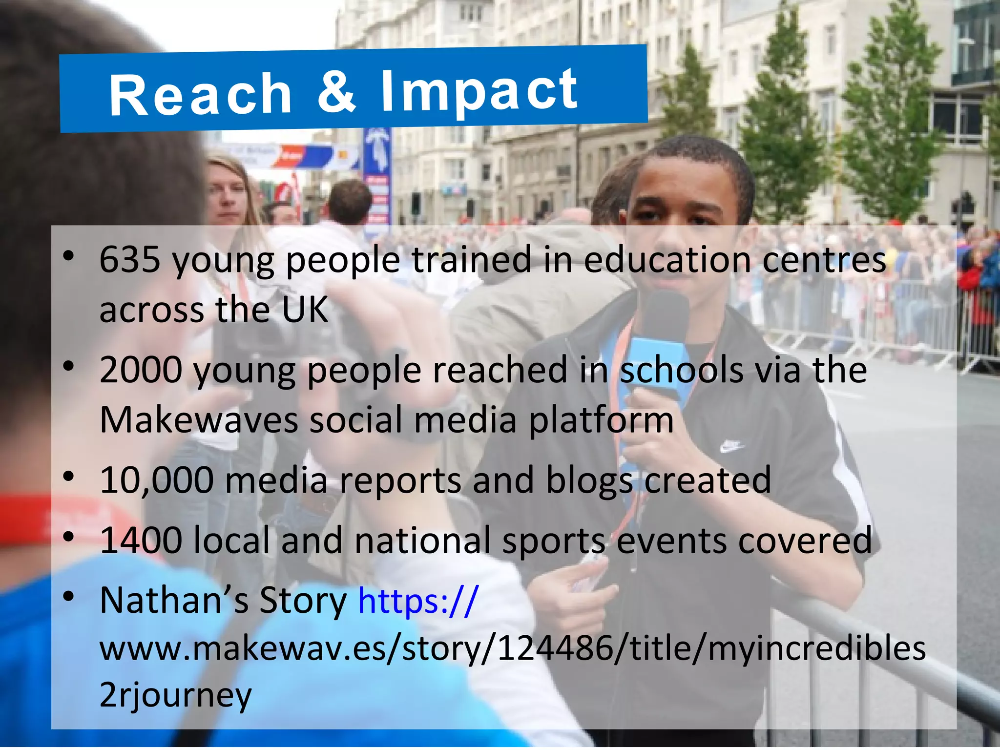 • 635 young people trained in education centres
across the UK
• 2000 young people reached in schools via the
Makewaves social media platform
• 10,000 media reports and blogs created
• 1400 local and national sports events covered
• Nathan’s Story https://
www.makewav.es/story/124486/title/myincredibles
2rjourney
Reach & Impact
 