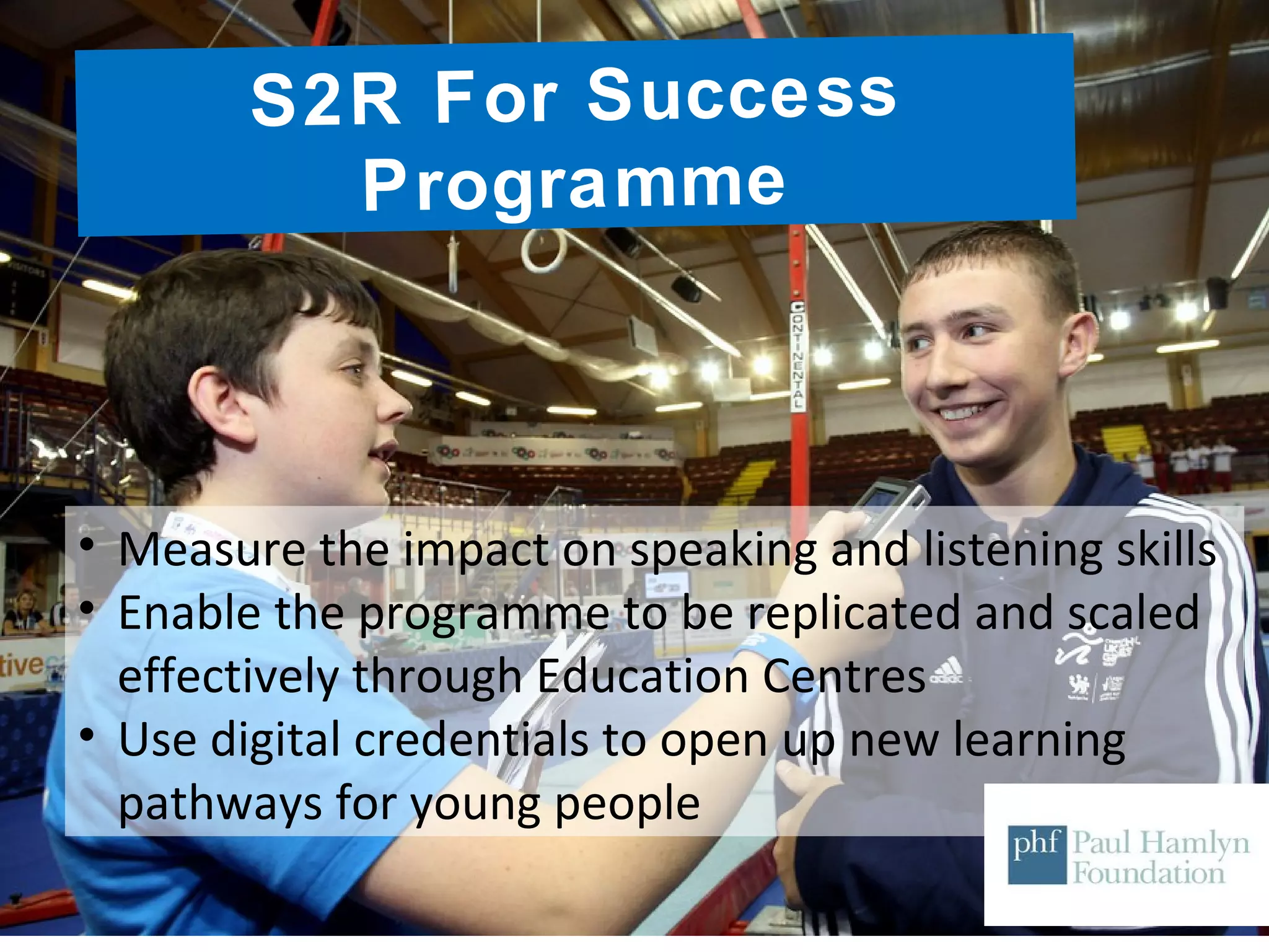 S2R For Success
Programme
• Measure the impact on speaking and listening skills
• Enable the programme to be replicated and scaled
effectively through Education Centres
• Use digital credentials to open up new learning
pathways for young people
 