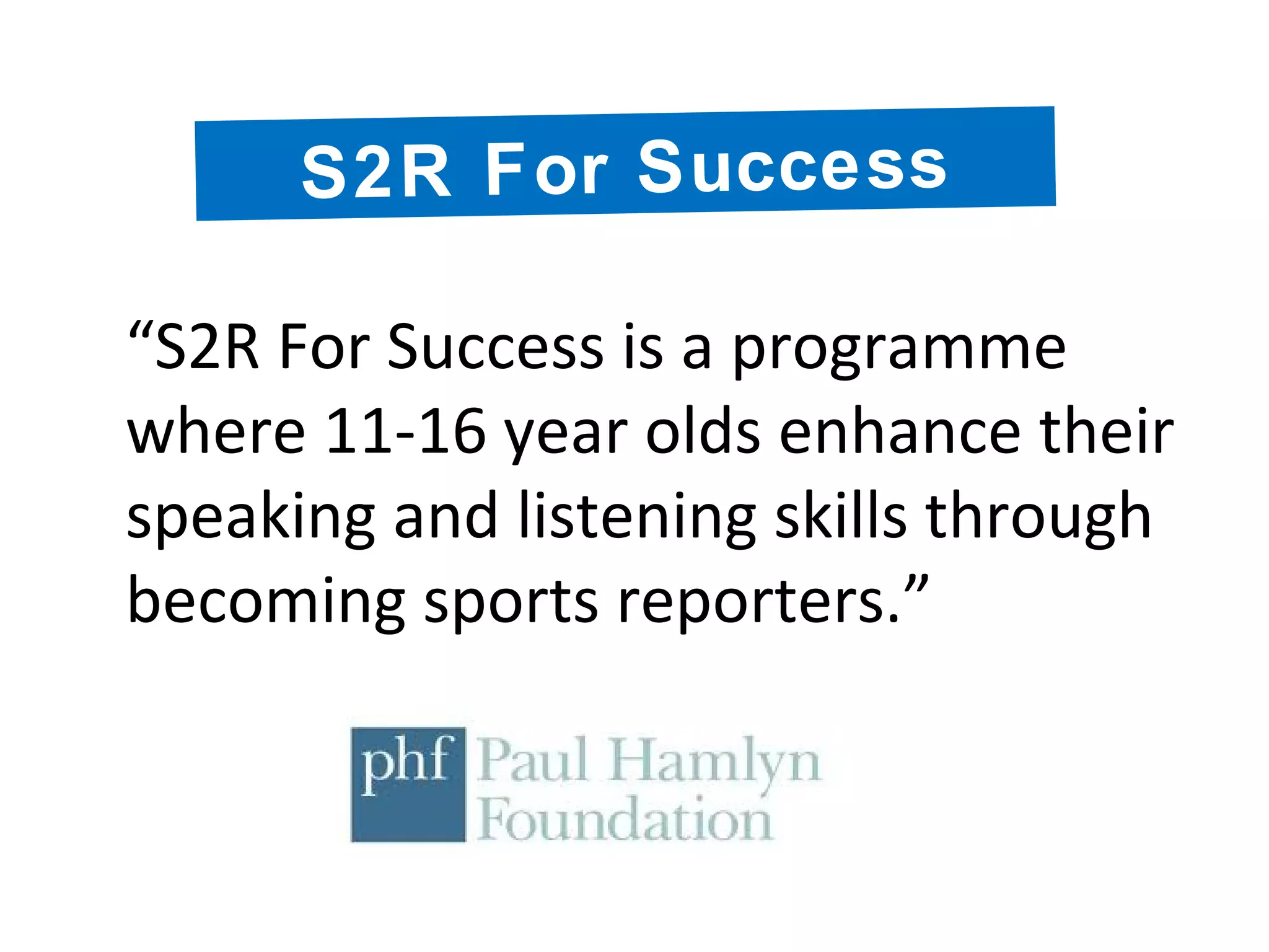 “S2R For Success is a programme
where 11-16 year olds enhance their
speaking and listening skills through
becoming sports reporters.”
S2R For Success
 