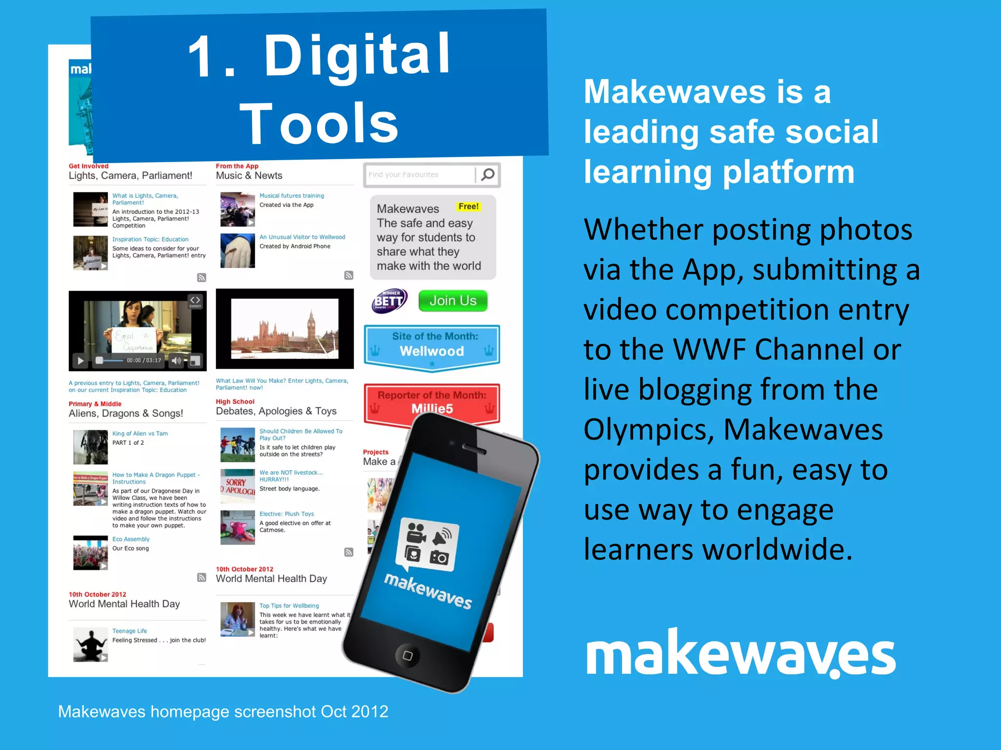 Makewaves is a
leading safe social
learning platform
Whether posting photos
via the App, submitting a
video competition entry
to the WWF Channel or
live blogging from the
Olympics, Makewaves
provides a fun, easy to
use way to engage
learners worldwide.
Makewaves homepage screenshot Oct 2012
1. Digital
Tools
 