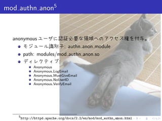 . . . . . .
mod authn anon5
anonymous ユーザに認証必要な領域へのアクセス権を付与。
モジュール識別子: authn anon module
path: modules/mod authn anon.so
ディレクティブ:
Anonymous
Anonymous LogEmail
Anonymous MustGiveEmail
Anonymous NoUserID
Anonymous VerifyEmail
5
http://httpd.apache.org/docs/2.2/en/mod/mod_authn_anon.html
 