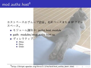 . . . . . .
mod authz host8
ホストベースのグループ認証。名前ベースまたは IP アドレ
スベース。
モジュール識別子: authz host module
path: modules/mod authz host.so
ディレクティブ:
Allow
Deny
Order
8
http://httpd.apache.org/docs/2.2/en/mod/mod_authz_host.html
 
