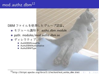. . . . . .
mod authz dbm12
DBM ファイルを使用したグループ認証。
モジュール識別子: authz dbm module
path: modules/mod authz dbm.so
ディレクティブ:
AuthDBMGroupFile
AuthzDBMAuthoritative
AuthzDBMType
12
http://httpd.apache.org/docs/2.2/en/mod/mod_authz_dbm.html
 