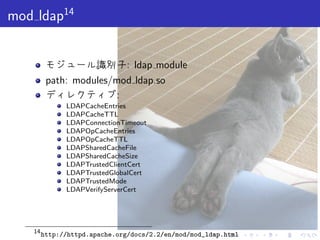 . . . . . .
mod ldap14
モジュール識別子: ldap module
path: modules/mod ldap.so
ディレクティブ:
LDAPCacheEntries
LDAPCacheTTL
LDAPConnectionTimeout
LDAPOpCacheEntries
LDAPOpCacheTTL
LDAPSharedCacheFile
LDAPSharedCacheSize
LDAPTrustedClientCert
LDAPTrustedGlobalCert
LDAPTrustedMode
LDAPVerifyServerCert
14
http://httpd.apache.org/docs/2.2/en/mod/mod_ldap.html
 