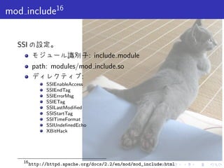 . . . . . .
mod include16
SSI の設定。
モジュール識別子: include module
path: modules/mod include.so
ディレクティブ:
SSIEnableAccess
SSIEndTag
SSIErrorMsg
SSIETag
SSILastModiﬁed
SSIStartTag
SSITimeFormat
SSIUndeﬁnedEcho
XBitHack
16
http://httpd.apache.org/docs/2.2/en/mod/mod_include.html
 