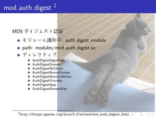 . . . . . .
mod auth digest 2
MD5 ダイジェスト認証
モジュール識別子: auth digest module
path: modules/mod auth digest.so
ディレクティブ:
AuthDigestAlgorithm
AuthDigestDomain
AuthDigestNcCheck
AuthDigestNonceFormat
AuthDigestNonceLifetime
AuthDigestProvider
AuthDigestQop
AuthDigestShmemSize
2
http://httpd.apache.org/docs/2.2/en/mod/mod_auth_digest.html
 
