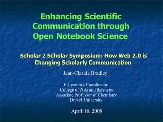 Enhancing Scientific Communication through Open Notebook Science   Jean-Claude Bradley E-Learning Coordinator  College of Arts and Sciences Associate Professor of Chemistry Drexel University April 16, 2008 Scholar 2 Scholar Symposium: How Web 2.0 is Changing Scholarly Communication   