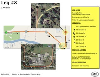 Leg #8
3.93 Miles
                                                   LEG NOTES:
                                                   Running Surface:
                                                   Paved road and grassy shoulder.
                                                   Entire leg is run on N River Rd
                                                   N River Rd has narrow paved shoulder.

                                                   LEG LEGEND:

                                                          0.00 Leg begins East on N River Rd

                                                          1.03 Cemetery Rd

                                                          2.36 Savage Rd

                                                          2.45 Broadway St

                                                          2.58 Center St

                                                          2.88 Claytor St

                                                          3.93 Exchange #8

                                                   EXCHANGE ADDRESS:

                                                   Corner of River Rd and Persimmon Ridge Rd

                                                   Latitude: 26.725780000000004
                                                   Longitude: -81.60730000000001

                                                   VEHICLE DIRECTIONS:

                                                   Follow same route as runners.




Official 2011 Sunset to Sunrise Relay Course Map
 