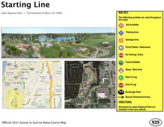 Starting Line
Lakes Regional Park - 7330 Gladiolus Ft Myers, FL 33908   MAP KEY:

                                                          The following symbols are used throughout
                                                          the maps.

                                                                 Aid Available


                                                                 Parking Area


                                                                Garbage Area


                                                                Porta Potties / Restrooms


                                                                No Parking / Entry


                                                                Food Available


                                                                Sleep / Rest Area


                                                                Start of Leg


                                                                End of Leg

                                                          EX    Exchange Point

                                                                Runner Directional Arrow

                                                          DIRECTIONS:

                                                          Directions to Lakes Regional Park are
                                                          included in the race manual.




Official 2011 Sunset to Sunrise Relay Course Map
 
