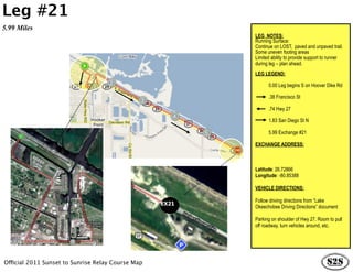 Leg #21
5.99 Miles
                                                          LEG NOTES:
                                                          Running Surface:
                                                          Continue on LOST, paved and unpaved trail.
                                                          Some uneven footing areas
                                                          Limited ability to provide support to runner
                                                          during leg – plan ahead.
                                                          LEG LEGEND:

                                                                0.00 Leg begins S on Hoover Dike Rd

                                                                .38 Francisco St

                                                                .74 Hwy 27

                                                                1.83 San Diego St N

                                                                5.99 Exchange #21

                                                          EXCHANGE ADDRESS:



                                                          Latitude: 26.72866
                                                          Longitude: -80.85388

                                                          VEHICLE DIRECTIONS:

                                                          Follow driving directions from “Lake
                                                   EX21
                                                          Okeechobee Driving Directions” document

                                                          Parking on shoulder of Hwy 27. Room to pull
                                                          off roadway, turn vehicles around, etc.




Official 2011 Sunset to Sunrise Relay Course Map
 