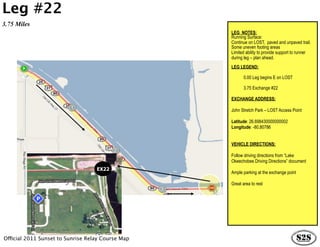 Leg #22
3.75 Miles
                                                   LEG NOTES:
                                                   Running Surface:
                                                   Continue on LOST, paved and unpaved trail.
                                                   Some uneven footing areas
                                                   Limited ability to provide support to runner
                                                   during leg – plan ahead.
                                                   LEG LEGEND:

                                                          0.00 Leg begins E on LOST

                                                          3.75 Exchange #22

                                                   EXCHANGE ADDRESS:

                                                   John Stretch Park – LOST Access Point

                                                   Latitude: 26.698430000000002
                                                   Longitude: -80.80786


                                                   VEHICLE DIRECTIONS:

                                                   Follow driving directions from “Lake
                                                   Okeechobee Driving Directions” document
                                   EX22
                                                   Ample parking at the exchange point

                                                   Great area to rest




Official 2011 Sunset to Sunrise Relay Course Map
 