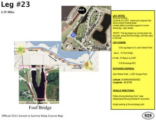 Leg #23
                                                   EX23
5.39 Miles
                                                          LEG NOTES:
                                                          Running Surface:
                                                          Continue on LOST, paved and unpaved trail.
                                                          Some uneven footing areas
                                                          Limited ability to provide support to runner
                                                          during leg – plan ahead.

                                                          *NOTE:* This leg begins by running back into
                                                          the park, across the foot bridge, and then back
                                                          to the trail.
                                                          LEG LEGEND:

                                                                0.00 Leg begins S in John Stretch Park

                                                                  .15 Foot bridge

                                                                 .37 Return to LOST

                                                                5.39 Exchange #23

                                                          EXCHANGE ADDRESS:

                                                          John Stretch Park – LOST Access Point

                                                          Latitude: 26.698430000000002
                                                          Longitude: -80.80786


                                                          VEHICLE DIRECTIONS:

                                                          Follow driving directions from “Lake
                                                          Okeechobee Driving Directions” document

                                                          Ample parking at the exchange point
                     Foot Bridge
Official 2011 Sunset to Sunrise Relay Course Map
 