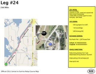 Leg #24
5.66 Miles
                                                          LEG NOTES:
                                                          Running Surface:
                                                          Continue on LOST, paved and unpaved trail.
                                                          Some uneven footing areas
                                                          Limited ability to provide support to runner
                                                          during leg – plan ahead.


                                                          LEG LEGEND:

                                                                 0.00 Leg begins E on LOST

                                                                 1.49 Canal Bridge

                                                                 5.66 Exchange #24
                                                   EX24

                                                          EXCHANGE ADDRESS:

                                                          Paul Rardin Park – LOST Access Point

                                                          Latitude: 26.749900000000004
                                                          Longitude: -80.68355000000001


                                                          VEHICLE DIRECTIONS:

                                                          Follow driving directions from “Lake
                                                          Okeechobee Driving Directions” document

                                                          Ample parking at the exchange point

                                                          Great spot to rest




Official 2011 Sunset to Sunrise Relay Course Map
 