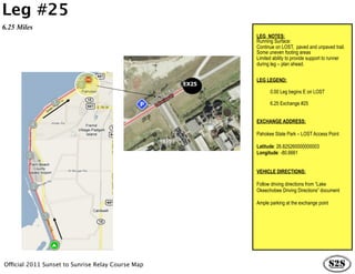 Leg #25
6.25 Miles
                                                          LEG NOTES:
                                                          Running Surface:
                                                          Continue on LOST, paved and unpaved trail.
                                                          Some uneven footing areas
                                                          Limited ability to provide support to runner
                                                          during leg – plan ahead.


                                                          LEG LEGEND:
                                                   EX25
                                                                0.00 Leg begins E on LOST

                                                                6.25 Exchange #25


                                                          EXCHANGE ADDRESS:

                                                          Pahokee State Park – LOST Access Point

                                                          Latitude: 26.825260000000003
                                                          Longitude: -80.6661


                                                          VEHICLE DIRECTIONS:

                                                          Follow driving directions from “Lake
                                                          Okeechobee Driving Directions” document

                                                          Ample parking at the exchange point




Official 2011 Sunset to Sunrise Relay Course Map
 