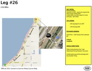 Leg #26
3.56 Miles
                                                          LEG NOTES:
                                                          Running Surface:
                                                          Continue on LOST, paved and unpaved trail.
                                                          Some uneven footing areas
                                                          Limited ability to provide support to runner
                                                          during leg – plan ahead.


                                                          LEG LEGEND:

                                                                0.00 Leg begins E on LOST

                                                                3.56 Exchange #26


                                                          EXCHANGE ADDRESS:

                                                   EX26   Canal Point – LOST Access Point (Lakeview
                                                          Dr)

                                                          Latitude:
                                                          Longitude:


                                                          VEHICLE DIRECTIONS:

                                                          Follow driving directions from “Lake
                                                          Okeechobee Driving Directions” document

                                                          Limited parking around the exchange point.
                                                          Use shoulder of Hwy




Official 2011 Sunset to Sunrise Relay Course Map
 