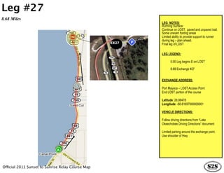 Leg #27
8.68 Miles
                                                          LEG NOTES:
                                                          Running Surface:
                                                          Continue on LOST, paved and unpaved trail.
                                                          Some uneven footing areas
                                                          Limited ability to provide support to runner
                                                          during leg – plan ahead.
                                                   EX27   Final leg of LOST

                                                          LEG LEGEND:

                                                                0.00 Leg begins E on LOST

                                                                8.68 Exchange #27


                                                          EXCHANGE ADDRESS:

                                                          Port Mayaca – LOST Access Point
                                                          End LOST portion of the course

                                                          Latitude: 26.98478
                                                          Longitude: -80.61657000000001

                                                          VEHICLE DIRECTIONS:

                                                          Follow driving directions from “Lake
                                                          Okeechobee Driving Directions” document

                                                          Limited parking around the exchange point.
                                                          Use shoulder of Hwy




Official 2011 Sunset to Sunrise Relay Course Map
 