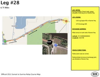 Leg #28
6.75 Miles
                                                          LEG NOTES:
                                                          Running Surface: Paved roads, grassy
                                                          shoulders. Entire leg ran on Kanner Hwy

                                                          LEG LEGEND:

                                                                 0.00 Leg begins NE on Kanner Hwy

                                                                 6.75 Exchange #29


                                                          EXCHANGE ADDRESS:

                                                          Wide turnout on south side of Kanner Hwy

                                                          Latitude: 27.014550000000003
                                                          Longitude: -80.5156

                                                   EX28




                                                          VEHICLE DIRECTIONS:

                                                          Follow same route as runners

                                                          Parking limited at turnout at exchange point,
                                                          use shoulders of Kanner Hwy




Official 2011 Sunset to Sunrise Relay Course Map
 