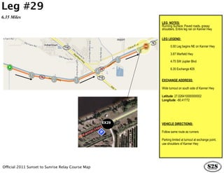 Leg #29
6.35 Miles
                                                          LEG NOTES:
                                                          Running Surface: Paved roads, grassy
                                                          shoulders. Entire leg ran on Kanner Hwy

                                                          LEG LEGEND:

                                                                 0.00 Leg begins NE on Kanner Hwy

                                                                 3.87 Warfield Hwy

                                                                 4.75 SW Jupiter Blvd

                                                                 6.35 Exchange #29


                                                          EXCHANGE ADDRESS:

                                                          Wide turnout on south side of Kanner Hwy

                                                          Latitude: 27.026410000000002
                                                          Longitude: -80.41772




                                                   EX29   VEHICLE DIRECTIONS:

                                                          Follow same route as runners

                                                          Parking limited at turnout at exchange point,
                                                          use shoulders of Kanner Hwy




Official 2011 Sunset to Sunrise Relay Course Map
 