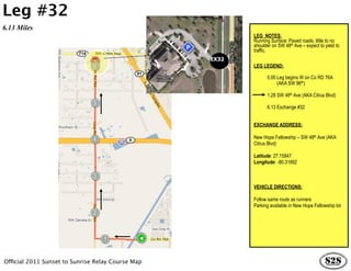 Leg #32
6.13 Miles
                                                          LEG NOTES:
                                                          Running Surface: Paved roads, little to no
                                                          shoulder on SW 48th Ave – expect to yield to
                                                          traffic.
                                                   EX32
                                                          LEG LEGEND:

                                                             0.00 Leg begins W on Co RD 76A
                                                          …………….(AKA SW 96th)

                                                                1.28 SW 48th Ave (AKA Citrus Blvd)

                                                                6.13 Exchange #32


                                                          EXCHANGE ADDRESS:

                                                          New Hope Fellowship – SW 48th Ave (AKA
                                                          Citrus Blvd)

                                                          Latitude: 27.15847
                                                          Longitude: -80.31892



                                                          VEHICLE DIRECTIONS:

                                                          Follow same route as runners
                                                          Parking available in New Hope Fellowship lot




Official 2011 Sunset to Sunrise Relay Course Map
 