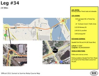 Leg #34
3.8 Miles
                                                          LEG NOTES:
                                                          Running Surface: Paved roads and sidewalks

                                                          LEG LEGEND:

                                                             0.00 Leg begins NE on Florida Hwy
                                                          …………….A1A

                                                                .44 “Confusion Corner” (Traffic Circle)

                                                               2.22 SE Monterey Rd

                                                               2.99 SE St Lucie Blvd

                                                               3.80 Exchange #34


                                                          EXCHANGE ADDRESS:

                                                          Sewallls Point Rd and A1A (SE Ocean Blvd)

                                                          Latitude: 27.20297
                                                          Longitude: -80.20042000000001
                                                   EX34
                                                          VEHICLE DIRECTIONS:

                                                          Follow same route as runners

                                                          Parking available at Sewalls Point Park. Please
                                                          do not park at the Police Station across from
                                                          the park.




Official 2011 Sunset to Sunrise Relay Course Map
 