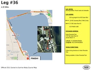 Leg #36
4.30 Miles
                                                                 LEG NOTES:
                                                                 Running Surface: Paved roads and sidewalks

                                                                 LEG LEGEND:

                                                                        0.00 Leg begins N on NE Ocean Blvd

                                                                        .22 NE Causeway Blvd (Traffic Circle)

                                                                        2.13 NE Indian River Dr

                                                                        4.30 FINISH LINE!


                                                                 EXCHANGE ADDRESS:

                                                                 Indian Riverside Park
                                                                 1707 NE Indian River Dr
                                                                 Jensen Beach, FL

                                                                 Latitude: 27.224638937950924
                                                                 Longitude: -80.21244764328003


                                                                 VEHICLE DIRECTIONS:

                                                       is   h!   Follow driving directions to Indian Riverside
                                                   Fin           Park

                                                                 Parking available in Indian Riverside Park




Official 2011 Sunset to Sunrise Relay Course Map
 