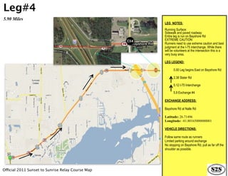 Leg#4
5.90 Miles
                                                   LEG NOTES:
                                                   Running Surface:
                                                   Sidewalk and paved roadway
                                                   Entire leg is run on Bayshore Rd
                                                   EXTREME CAUTION:
                                                   Runners need to use extreme caution and best
                                                   judgment at the I-75 interchange. While there
                                                   will be volunteers at the intersection this is a
                                                   very busy area.

                                                   LEG LEGEND:

                                                          0.00 Leg begins East on Bayshore Rd

                                                          2.38 Slater Rd

                                                          5.12 I-75 Interchange

                                                          5.9 Exchange #4

                                                   EXCHANGE ADDRESS:

                                                   Bayshore Rd at Nalle Rd

                                                   Latitude: 26.71496
                                                   Longitude: -81.80165000000001

                                                   VEHICLE DIRECTIONS:

                                                   Follow same route as runners
                                                   Limited parking around exchange
                                                   No stopping on Bayshore Rd, pull as far off the
                                                   shoulder as possible.




Official 2011 Sunset to Sunrise Relay Course Map
 