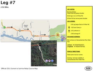 Leg #7
3.56 Miles
                                                   LEG NOTES:
                                                   Running Surface:
                                                   Paved road and grassy shoulder.
                                                   Entire leg is run on N River Rd
                                                   N River Rd has narrow paved shoulder.

                                                   LEG LEGEND:

                                                          0.00 Leg begins East on N River Rd

                                                          1.62 Scout Camp Ln

                                                          2.43 Lyndhurst Ln

                                                          3.56 Exchange #7

                                                   EXCHANGE ADDRESS:

                                                   Main entrance to Caloosahatchee River State
                                                   Park

                                                   Latitude: 26.725459765425573
                                                   Longitude: -81.65529370307922


                                                   VEHICLE DIRECTIONS:

                                                   Follow same route as runners.

                                                   Camping / rest area available at
                                                   Caloosahatchee River State Park




Official 2011 Sunset to Sunrise Relay Course Map
 