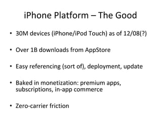 iPhone Platform – The Good 30M devices (iPhone/iPod Touch) as of 12/08(?) Over 1B downloads from AppStore Easy referencing (sort of), deployment, update Baked in monetization: premium apps, subscriptions, in-app commerce Zero-carrier friction 