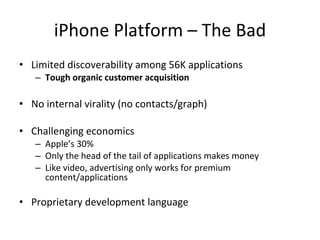 iPhone Platform – The Bad Limited discoverability among 56K applications Tough organic customer acquisition No internal virality (no contacts/graph) Challenging economics Apple’s 30% Only the head of the tail of applications makes money Like video, advertising only works for premium content/applications Proprietary development language 