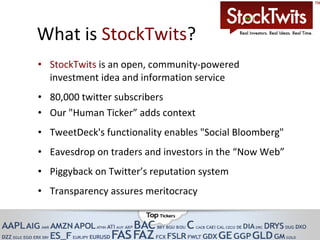 What is  StockTwits ?  StockTwits  is an open, community-powered investment idea and information service 80,000 twitter subscribers Our "Human Ticker” adds context TweetDeck's functionality enables "Social Bloomberg"  Eavesdrop on traders and investors in the “Now Web” Piggyback on Twitter’s reputation system Transparency assures meritocracy  
